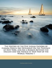 The History of the Five Indian Nations of Canada Which Are Dependent on the Province of New York, and Are a Barrier Between the English and the French in That Part of the World, Volume 1 The History of the Five Indian Nations of Canada Which Are Dependent on the Province of New York, and Are a Barrier Between the English and the French in That Part of the World, Volume 1