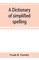 A dictionary of simplified spelling, based on the publications of the United States Bureau of Education and the rules of the American Philolgical Association and the Simplified Spelling Board