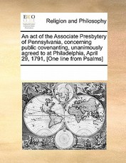 An Act of the Associate Presbytery of Pennsylvania, Concerning Public Covenanting, Unanimously Agreed to at Philadelphia, April 29, 1791, [one Line from Psalms]