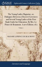 The Young Ladies Magazine, or, Dialogues Between a Discreet Governess and Several Young Ladies of the First Rank Under her Education. By Mrs. Le Prince de Beaumont. A new Edition. of 2; Volume 1 The Young Ladies Magazine, or, Dialogues Between a Discreet Governess and Several Young Ladies of the First Rank Under her Education. By Mrs. Le Prince de Beaumont. A new Edition. of 2; Volume 1