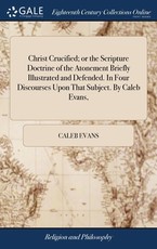 Christ Crucified; or the Scripture Doctrine of the Atonement Briefly Illustrated and Defended. In Four Discourses Upon That Subject. By Caleb Evans, Christ Crucified; or the Scripture Doctrine of the Atonement Briefly Illustrated and Defended. In Four Discourses Upon That Subject. By Caleb Evans,