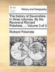 The History of Devonshire. in Three Volumes. by the Reverend Richard Polwhele, ... Volume 3 of 3 The History of Devonshire. in Three Volumes. by the Reverend Richard Polwhele, ... Volume 3 of 3