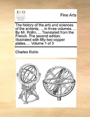 The History of the Arts and Sciences of the Antients, ... in Three Volumes. ... by Mr. Rollin, ... Translated from the French. the Second Edition. Illustrated with Fifty-Two Copper Plates, ... Volume 1 of 3 The History of the Arts and Sciences of the Antients, ... in Three Volumes. ... by Mr. Rollin, ... Translated from the French. the Second Edition. Illustrated with Fifty-Two Copper Plates, ... Volume 1 of 3
