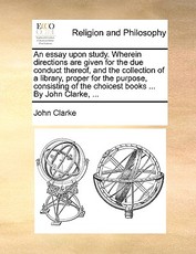 An Essay Upon Study. Wherein Directions Are Given for the Due Conduct Thereof, and the Collection of a Library, Proper for the Purpose, Consisting of the Choicest Books ... by John Clarke, ... An Essay Upon Study. Wherein Directions Are Given for the Due Conduct Thereof, and the Collection of a Library, Proper for the Purpose, Consisting of the Choicest Books ... by John Clarke, ...