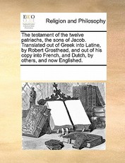 The Testament of the Twelve Patriachs, the Sons of Jacob. Translated Out of Greek Into Latine, by Robert Grosthead and Out of His Copy Into French, and Dutch, by Others, and Now Englished.