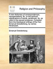 A New Dictionary of Correspondences, Representations, &C. or the Spiritual Significations of Words, Sentences, &C. as Used in the Sacred Scriptures. Compiled from the Theological Writings of the Hon. Emanuel Swedenborg, by James Hindmarsh. A New Dictionary of Correspondences, Representations, &C. or the Spiritual Significations of Words, Sentences, &C. as Used in the Sacred Scriptures. Compiled from the Theological Writings of the Hon. Emanuel Swedenborg, by James Hindmarsh.