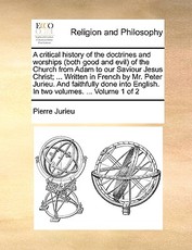 A critical history of the doctrines and worships (both good and evil) of the Church from Adam to our Saviour Jesus Christ; ... Written in French by Mr. Peter Jurieu. And faithfully done into English. In two volumes. ... Volume 1 of 2 A critical history of the doctrines and worships (both good and evil) of the Church from Adam to our Saviour Jesus Christ; ... Written in French by Mr. Peter Jurieu. And faithfully done into English. In two volumes. ... Volume 1 of 2