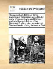 The Apostolical, Therefore Divine Institution of Episcopacy, Asserted, by Many of the Most Reverend Bishops, and Most Learned Divines of the Church of England, Also, a PostScript, the Sentiments of King James the First The Apostolical, Therefore Divine Institution of Episcopacy, Asserted, by Many of the Most Reverend Bishops, and Most Learned Divines of the Church of England, Also, a PostScript, the Sentiments of King James the First
