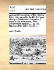 A Descriptive Account of the Islands Lately Discovered in the South-Seas. Giving a Full Detail of the Present State of the Inhabitants, Their Government, Religion, ... by the Reverend Dr. John Trusler, ... A Descriptive Account of the Islands Lately Discovered in the South-Seas. Giving a Full Detail of the Present State of the Inhabitants, Their Government, Religion, ... by the Reverend Dr. John Trusler, ...