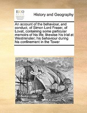 An Account of the Behaviour, and Conduct, of Simon Lord Fraser, of Lovat, Containing Some Particular Memoirs of His Life; Likewise His Trial at Westminster; His Behaviour During His Confinement in the Tower An Account of the Behaviour, and Conduct, of Simon Lord Fraser, of Lovat, Containing Some Particular Memoirs of His Life; Likewise His Trial at Westminster; His Behaviour During His Confinement in the Tower