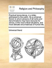 Practical benevolence, in a letter, addressed to the public. By a universal friend; to whom persons of all ranks and denominations may have recourse for advice, in the most critical situations, and most delicate circumstances of human life. Practical benevolence, in a letter, addressed to the public. By a universal friend; to whom persons of all ranks and denominations may have recourse for advice, in the most critical situations, and most delicate circumstances of human life.