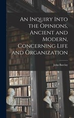 An Inquiry Into the Opinions, Ancient and Modern, Concerning Life and Organization An Inquiry Into the Opinions, Ancient and Modern, Concerning Life and Organization