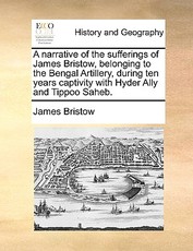 A Narrative of the Sufferings of James Bristow, Belonging to the Bengal Artillery, During Ten Years Captivity with Hyder Ally and Tippoo Saheb. A Narrative of the Sufferings of James Bristow, Belonging to the Bengal Artillery, During Ten Years Captivity with Hyder Ally and Tippoo Saheb.