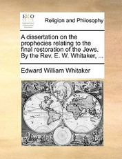 A Dissertation on the Prophecies Relating to the Final Restoration of the Jews. by the REV. E. W. Whitaker, ... A Dissertation on the Prophecies Relating to the Final Restoration of the Jews. by the REV. E. W. Whitaker, ...