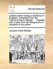 Letters Written During a Residence in England. Translated from the French of Henry Meister. ... Together with a Letter from the Margravine of Anspach to the Author. Letters Written During a Residence in England. Translated from the French of Henry Meister. ... Together with a Letter from the Margravine of Anspach to the Author.