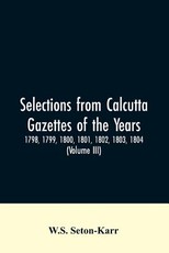 Selections from Calcutta gazettes of the years 1798, 1799, 1800, 1801, 1802, 1803, 1804, And 1805 showing the political and social condition of the English in India eighty years ago (Volume III) Selections from Calcutta gazettes of the years 1798, 1799, 1800, 1801, 1802, 1803, 1804, And 1805 showing the political and social condition of the English in India eighty years ago (Volume III)