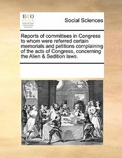 Reports of Committees in Congress to Whom Were Referred Certain Memorials and Petitions Complaining of the Acts of Congress, Concerning the Alien & Sedition Laws. Reports of Committees in Congress to Whom Were Referred Certain Memorials and Petitions Complaining of the Acts of Congress, Concerning the Alien & Sedition Laws.
