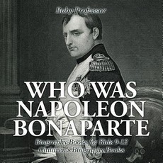 Who Was Napoleon Bonaparte - Biography Books for Kids 9-12 Children's Biography Books Who Was Napoleon Bonaparte - Biography Books for Kids 9-12 Children's Biography Books