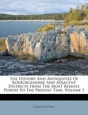 The History and Antiquities of Roxburghshire and Adjacent Districts from the Most Remote Period to the Present Time, Volume 1 The History and Antiquities of Roxburghshire and Adjacent Districts from the Most Remote Period to the Present Time, Volume 1