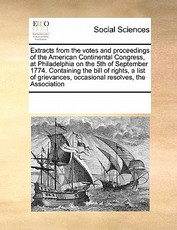Extracts from the Votes and Proceedings of the American Continental Congress, at Philadelphia on the 5th of September 1774. Containing the Bill of Rights, a List of Grievances, Occasional Resolves, the Association Extracts from the Votes and Proceedings of the American Continental Congress, at Philadelphia on the 5th of September 1774. Containing the Bill of Rights, a List of Grievances, Occasional Resolves, the Association