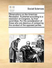 Observations on the American Revolution. Published According to a Resolution of Congress, by Their Committee. for the Consideration of Those Who Are Desirous of Comparing the Conduct of the Opposed Parties Observations on the American Revolution. Published According to a Resolution of Congress, by Their Committee. for the Consideration of Those Who Are Desirous of Comparing the Conduct of the Opposed Parties