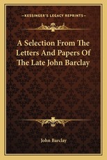 A Selection from the Letters and Papers of the Late John Barclay A Selection from the Letters and Papers of the Late John Barclay