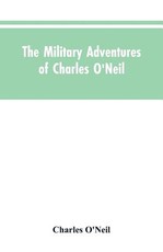 The Military Adventures of Charles O'Neil, Who Was a Soldier in the Army of Lord Wellington During the Memorable Peninsular War and the Continental Campaigns from 1811 to 1815 The Military Adventures of Charles O'Neil, Who Was a Soldier in the Army of Lord Wellington During the Memorable Peninsular War and the Continental Campaigns from 1811 to 1815
