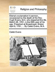 Elisha's Exclamation! a Sermon, Occasioned by the Death of the Rev. Hugh Evans, M.A. Who Departed This Life, March 28, 1781, in the 69th Year of His Age. Preached at Broadmead, Bristol, April 8, 1781, ... by Caleb Evans, M.A.