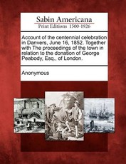 Account of the Centennial Celebration in Danvers, June 16, 1852. Together with the Proceedings of the Town in Relation to the Donation of George Peabody, Esq., of London. Account of the Centennial Celebration in Danvers, June 16, 1852. Together with the Proceedings of the Town in Relation to the Donation of George Peabody, Esq., of London.