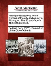 An Impartial Address to the Citizens of the City and County of Albany, Or, the 35 Anti-Federal Objections Refuted. An Impartial Address to the Citizens of the City and County of Albany, Or, the 35 Anti-Federal Objections Refuted.