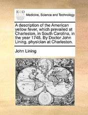 A Description of the American Yellow Fever, Which Prevailed at Charleston, in South Carolina, in the Year 1748. by Doctor John Lining, Physician at Charleston. A Description of the American Yellow Fever, Which Prevailed at Charleston, in South Carolina, in the Year 1748. by Doctor John Lining, Physician at Charleston.