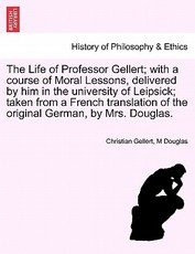 The Life of Professor Gellert; With a Course of Moral Lessons, Delivered by Him in the University of Leipsick; Taken from a French Translation of the Original German, by Mrs. Douglas. The Life of Professor Gellert; With a Course of Moral Lessons, Delivered by Him in the University of Leipsick; Taken from a French Translation of the Original German, by Mrs. Douglas.