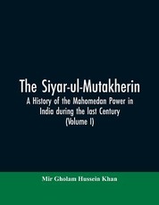 The siyar-ul-Mutakherin, a history of the Mahomedan power in India during the last century (Volume I) The siyar-ul-Mutakherin, a history of the Mahomedan power in India during the last century (Volume I)