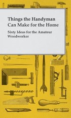 Things the Handyman Can Make for the Home - Sixty Ideas for the Amateur Woodworker Things the Handyman Can Make for the Home - Sixty Ideas for the Amateur Woodworker