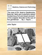 The Case of Sir Jeremy Sambrooke, Baronet, Fairly and Impartially Stated. Containing a Full and Exact Account of the Singular Disorder in the Eye of This Gentleman. ... by J. Taylor, ... The Case of Sir Jeremy Sambrooke, Baronet, Fairly and Impartially Stated. Containing a Full and Exact Account of the Singular Disorder in the Eye of This Gentleman. ... by J. Taylor, ...