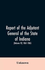 Report of the adjutant general of the state of Indiana. (Volume IV)-1861 - 1865. Report of the adjutant general of the state of Indiana. (Volume IV)-1861 - 1865.