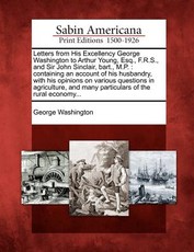 Letters from His Excellency George Washington to Arthur Young, Esq., F.R.S., and Sir John Sinclair, Bart., M.P. Letters from His Excellency George Washington to Arthur Young, Esq., F.R.S., and Sir John Sinclair, Bart., M.P.