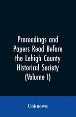 Proceedings and Papers Read Before the Lehigh County Historical Society (Volume I) Proceedings and Papers Read Before the Lehigh County Historical Society (Volume I)
