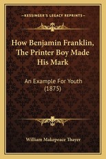 How Benjamin Franklin, The Printer Boy Made His Mark How Benjamin Franklin, The Printer Boy Made His Mark