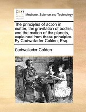 The Principles of Action in Matter, the Gravitation of Bodies, and the Motion of the Planets, Explained from Those Principles. by Cadwallader Colden, Esq. The Principles of Action in Matter, the Gravitation of Bodies, and the Motion of the Planets, Explained from Those Principles. by Cadwallader Colden, Esq.