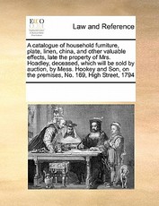 A Catalogue of Household Furniture, Plate, Linen, China, and Other Valuable Effects, Late the Property of Mrs. Hoadley, Deceased, Which Will Be Sold by Auction, by Mess. Hookey and Son, on the Premises, No. 169, High Street, 1794 A Catalogue of Household Furniture, Plate, Linen, China, and Other Valuable Effects, Late the Property of Mrs. Hoadley, Deceased, Which Will Be Sold by Auction, by Mess. Hookey and Son, on the Premises, No. 169, High Street, 1794