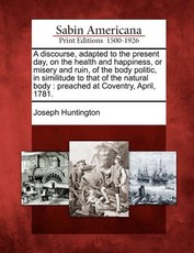 A Discourse, Adapted to the Present Day, on the Health and Happiness, or Misery and Ruin, of the Body Politic, in Similitude to That of the Natural Body A Discourse, Adapted to the Present Day, on the Health and Happiness, or Misery and Ruin, of the Body Politic, in Similitude to That of the Natural Body