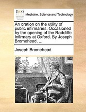 An Oration on the Utility of Public Infirmaries. Occasioned by the Opening of the Radcliffe Infirmary at Oxford. by Joseph Bromehead, ... An Oration on the Utility of Public Infirmaries. Occasioned by the Opening of the Radcliffe Infirmary at Oxford. by Joseph Bromehead, ...