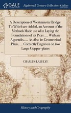 A Description of Westminster Bridge. To Which are Added, an Account of the Methods Made use of in Laying the Foundations of its Piers. ... With an Appendix, ... As Also its Geometrical Plans, ... Correctly Engraven on two Large Copper-plates A Description of Westminster Bridge. To Which are Added, an Account of the Methods Made use of in Laying the Foundations of its Piers. ... With an Appendix, ... As Also its Geometrical Plans, ... Correctly Engraven on two Large Copper-plates