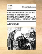 An inquiry into the nature and causes of the wealth of nations. By Adam Smith, ... In two volumes. ... Volume 1 of 2 An inquiry into the nature and causes of the wealth of nations. By Adam Smith, ... In two volumes. ... Volume 1 of 2