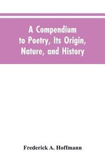 A Compendium to Poetry, Its Origin, Nature, and History A Compendium to Poetry, Its Origin, Nature, and History
