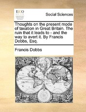 Thoughts on the Present Mode of Taxation in Great Britain. the Ruin That It Leads to - And the Way to Avert It. by Francis Dobbs, Esq. Thoughts on the Present Mode of Taxation in Great Britain. the Ruin That It Leads to - And the Way to Avert It. by Francis Dobbs, Esq.