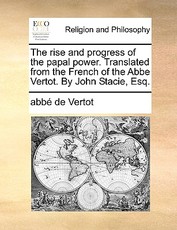 The Rise and Progress of the Papal Power. Translated from the French of the ABBE Vertot. by John Stacie, Esq. The Rise and Progress of the Papal Power. Translated from the French of the ABBE Vertot. by John Stacie, Esq.