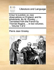 A Tour to London; Or, New Observations on England, and Its Inhabitants. by M. Grosley, ... Translated from the French by Thomas Nugent, ... in Two Volumes. ... Volume 1 of 2 A Tour to London; Or, New Observations on England, and Its Inhabitants. by M. Grosley, ... Translated from the French by Thomas Nugent, ... in Two Volumes. ... Volume 1 of 2