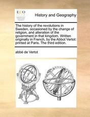 The History of the Revolutions in Sweden, Occasioned by the Change of Religion, and Alteration of the Government in That Kingdom. Written Originally in French, by the Abbot Vertot The History of the Revolutions in Sweden, Occasioned by the Change of Religion, and Alteration of the Government in That Kingdom. Written Originally in French, by the Abbot Vertot